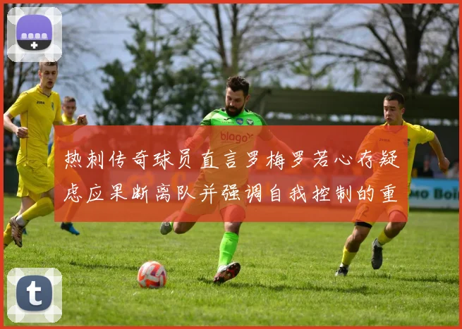 热刺传奇球员直言罗梅罗若心存疑虑应果断离队并强调自我控制的重要性