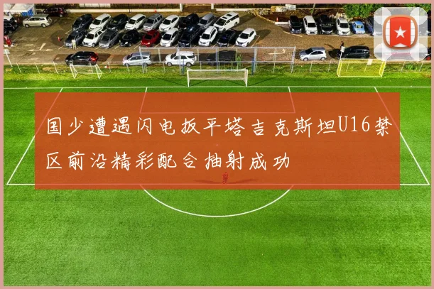 国少遭遇闪电扳平塔吉克斯坦U16禁区前沿精彩配合抽射成功