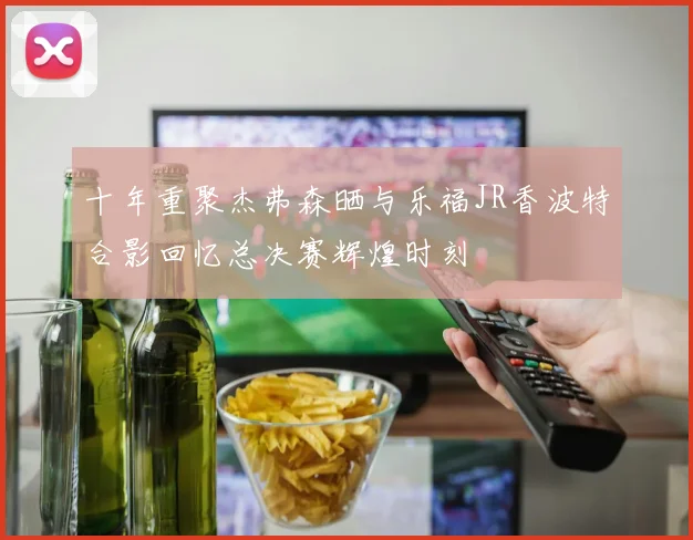 十年重聚杰弗森晒与乐福JR香波特合影回忆总决赛辉煌时刻
