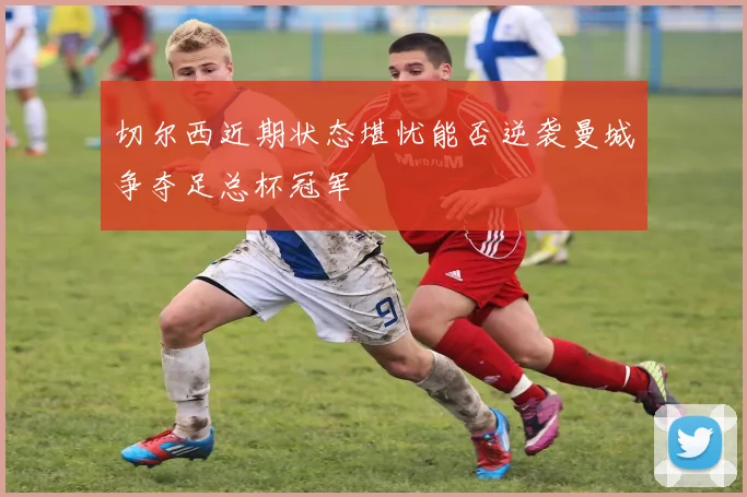 切尔西近期状态堪忧能否逆袭曼城争夺足总杯冠军