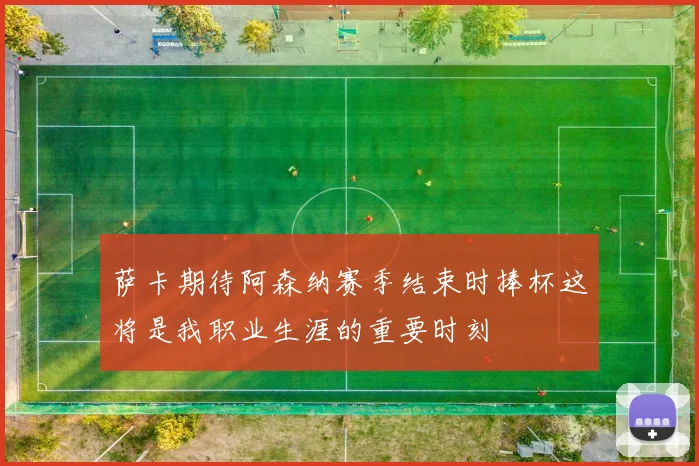 萨卡期待阿森纳赛季结束时捧杯这将是我职业生涯的重要时刻