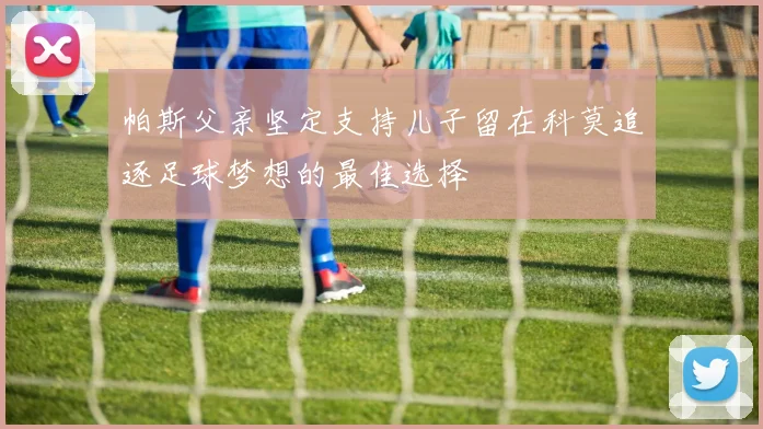 帕斯父亲坚定支持儿子留在科莫追逐足球梦想的最佳选择