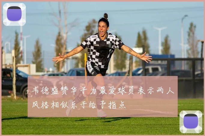 韦德盛赞华子为最爱球员表示两人风格相似乐于给予指点