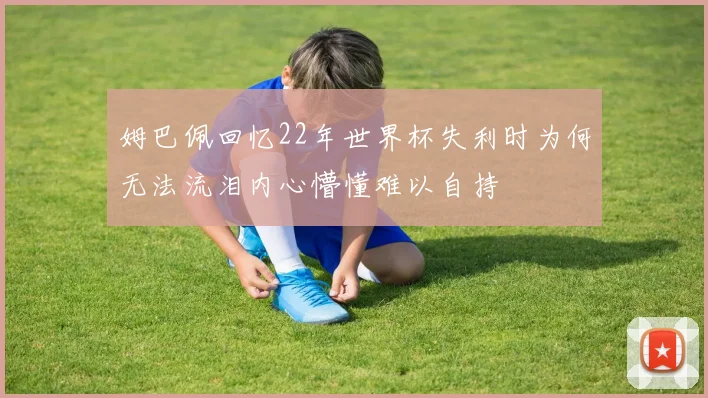 姆巴佩回忆22年世界杯失利时为何无法流泪内心懵懂难以自持