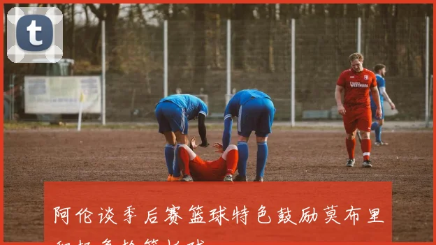 阿伦谈季后赛篮球特色鼓励莫布里积极争抢篮板球