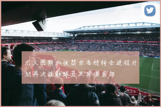 尤文图斯加快瑟尔洛特转会进程计划再次接触球员及其俱乐部