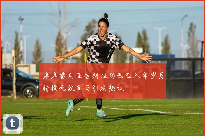 库库雷利亚告别拉玛西亚八年岁月转投死敌皇马引发热议