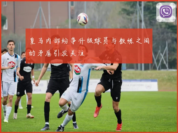 皇马内部纷争升级球员与教练之间的矛盾引发关注