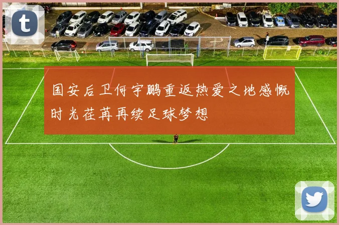 国安后卫何宇鹏重返热爱之地感慨时光荏苒再续足球梦想