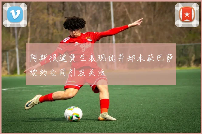 阿斯报道费兰表现优异却未获巴萨续约合同引发关注