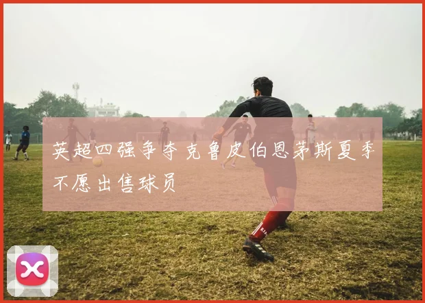 英超四强争夺克鲁皮伯恩茅斯夏季不愿出售球员