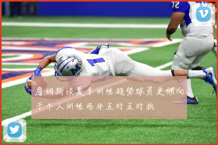 詹姆斯谈夏季训练趋势球员更倾向于个人训练而非五对五对抗